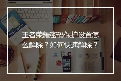 王者荣耀密码保护设置怎么解除？如何快速解除？