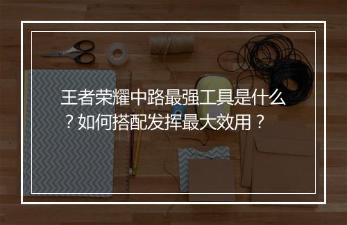王者荣耀中路最强工具是什么？如何搭配发挥最大效用？