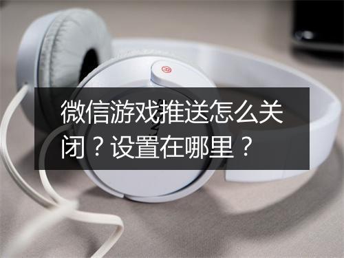 微信游戏推送怎么关闭？设置在哪里？