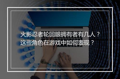 火影忍者轮回眼拥有者有几人？这些角色在游戏中如何表现？