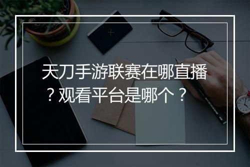 天刀手游联赛在哪直播？观看平台是哪个？