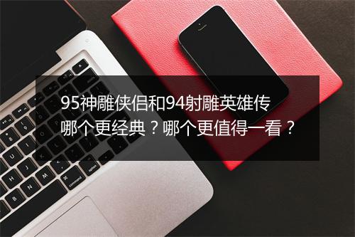 95神雕侠侣和94射雕英雄传哪个更经典？哪个更值得一看？