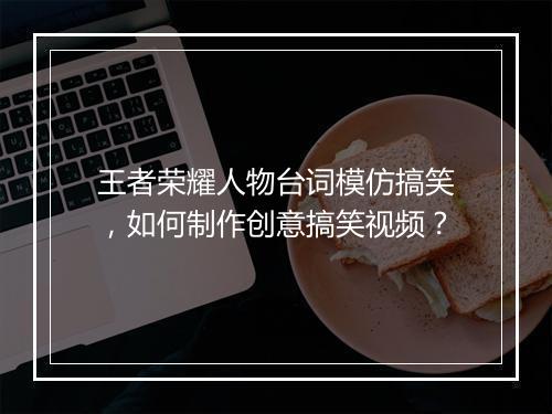 王者荣耀人物台词模仿搞笑，如何制作创意搞笑视频？