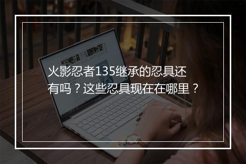 火影忍者135继承的忍具还有吗？这些忍具现在在哪里？