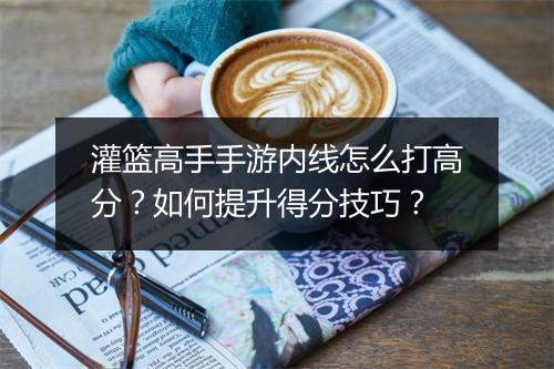 灌篮高手手游内线怎么打高分？如何提升得分技巧？