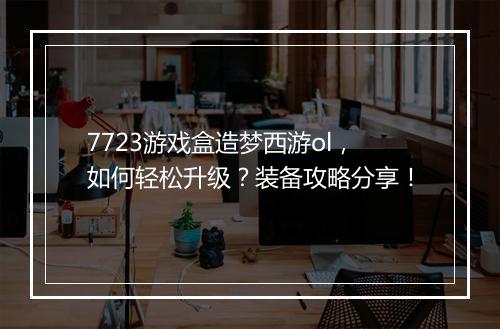 7723游戏盒造梦西游ol，如何轻松升级？装备攻略分享！