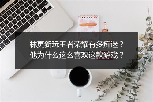 林更新玩王者荣耀有多痴迷？他为什么这么喜欢这款游戏？