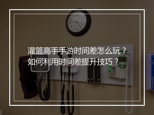 灌篮高手手游时间差怎么玩？如何利用时间差提升技巧？
