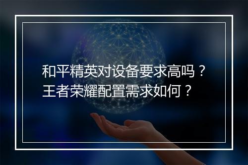 和平精英对设备要求高吗？王者荣耀配置需求如何？
