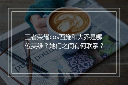 王者荣耀cos西施和大乔是哪位英雄？她们之间有何联系？