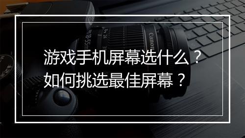 游戏手机屏幕选什么？如何挑选最佳屏幕？