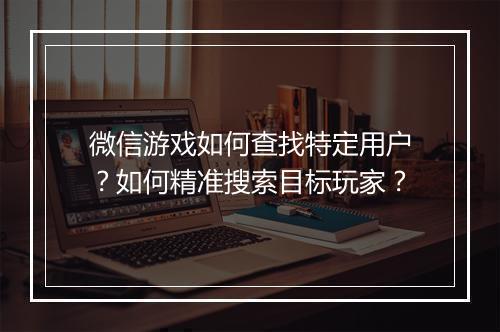 微信游戏如何查找特定用户？如何精准搜索目标玩家？