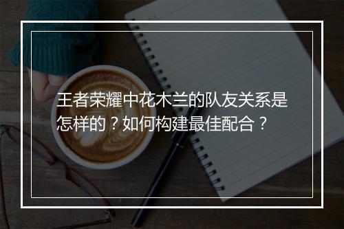王者荣耀中花木兰的队友关系是怎样的?如何构建最佳配合?