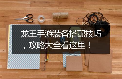 龙王手游装备搭配技巧,攻略大全看这里!