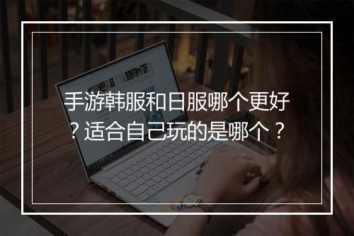 手游韩服和日服哪个更好?适合自己玩的是哪个?