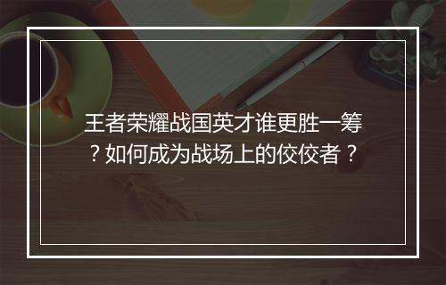 王者荣耀战国英才谁更胜一筹?如何成为战场上的佼佼者?