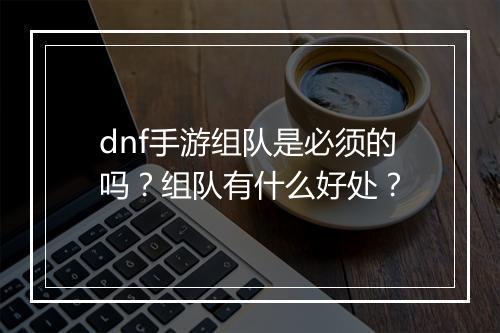 dnf手游组队是必须的吗？组队有什么好处？