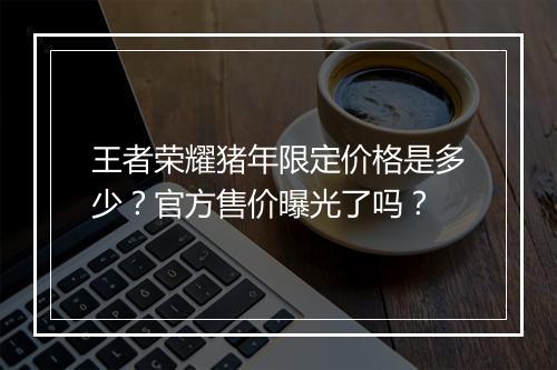 王者荣耀猪年限定价格是多少？官方售价曝光了吗？