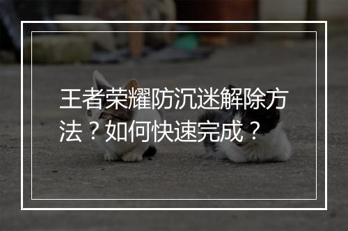 王者荣耀防沉迷解除方法?如何快速完成?