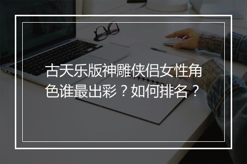 古天乐版神雕侠侣女性角色谁最出彩?如何排名?