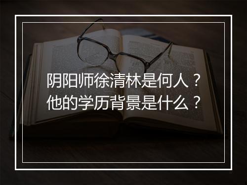 阴阳师徐清林是何人?他的学历背景是什么?