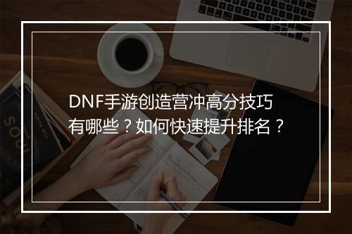 DNF手游创造营冲高分技巧有哪些？如何快速提升排名？