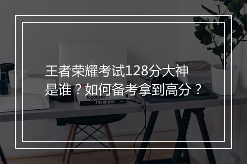 王者荣耀考试128分大神是谁?如何备考拿到高分?