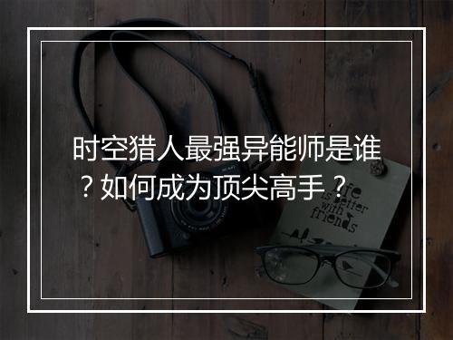 时空猎人最强异能师是谁?如何成为顶尖高手?