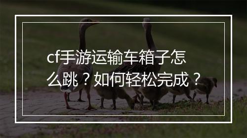 cf手游运输车箱子怎么跳?如何轻松完成?