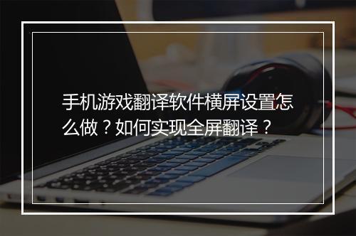 手机游戏翻译软件横屏设置怎么做？如何实现全屏翻译？