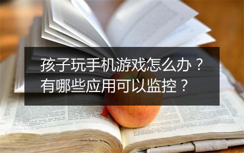 孩子玩手机游戏怎么办？有哪些应用可以监控？