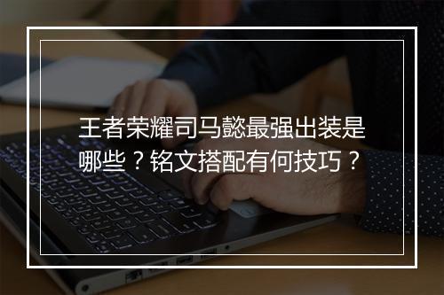 王者荣耀司马懿最强出装是哪些?铭文搭配有何技巧?