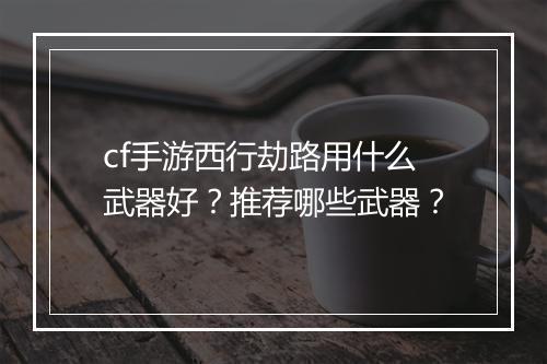 cf手游西行劫路用什么武器好?推荐哪些武器?