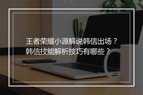 王者荣耀小源解说韩信出场?韩信技能解析技巧有哪些?