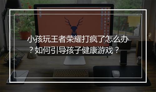 小孩玩王者荣耀打疯了怎么办?如何引导孩子健康游戏?
