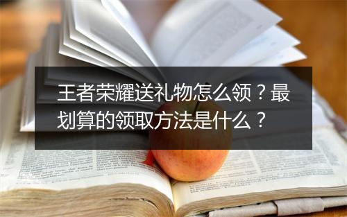 王者荣耀送礼物怎么领?最划算的领取方法是什么?