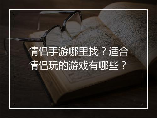 情侣手游哪里找?适合情侣玩的游戏有哪些?
