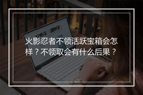 火影忍者不领活跃宝箱会怎样?不领取会有什么后果?