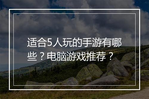 适合5人玩的手游有哪些?电脑游戏推荐?