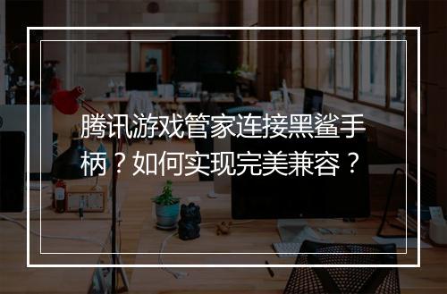 腾讯游戏管家连接黑鲨手柄?如何实现完美兼容?