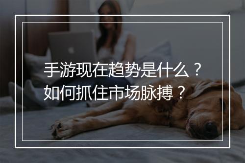 手游现在趋势是什么？如何抓住市场脉搏？