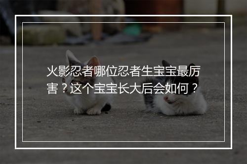 火影忍者哪位忍者生宝宝最厉害?这个宝宝长大后会如何?