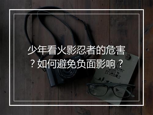 少年看火影忍者的危害?如何避免负面影响?