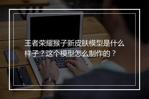 王者荣耀猴子新皮肤模型是什么样子?这个模型怎么制作的?