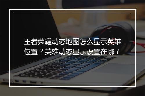 王者荣耀动态地图怎么显示英雄位置?英雄动态显示设置在哪?