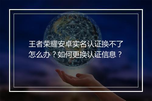 王者荣耀安卓实名认证换不了怎么办?如何更换认证信息?