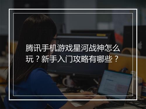 腾讯手机游戏星河战神怎么玩？新手入门攻略有哪些？