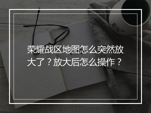 荣耀战区地图怎么突然放大了？放大后怎么操作？