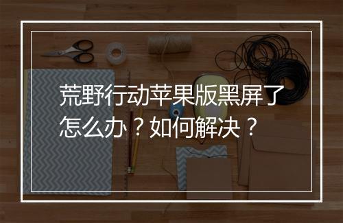 荒野行动苹果版黑屏了怎么办？如何解决？