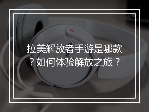 拉美解放者手游是哪款？如何体验解放之旅？